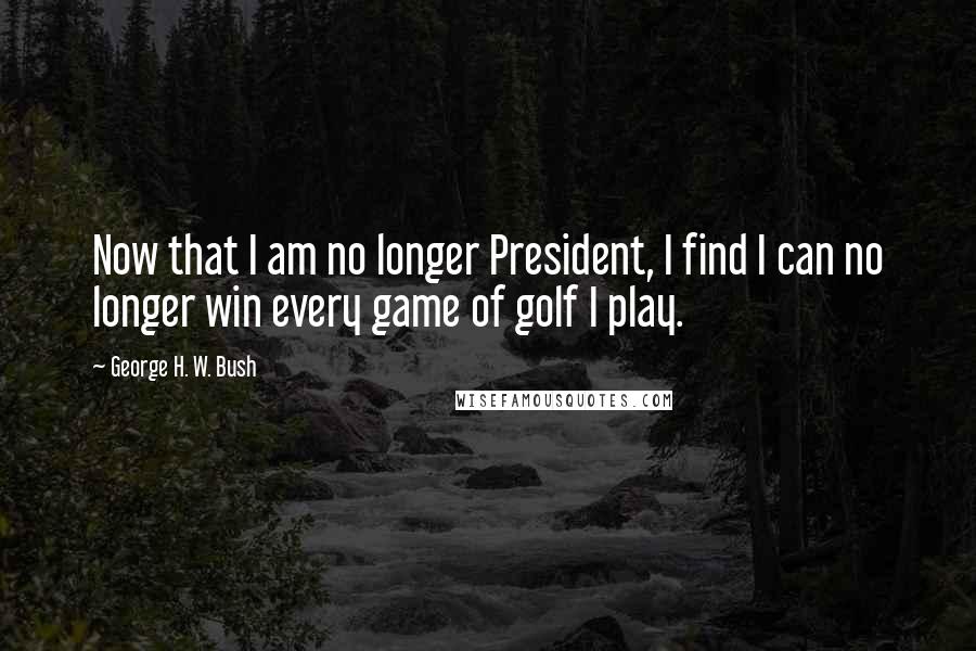 George H. W. Bush Quotes: Now that I am no longer President, I find I can no longer win every game of golf I play.