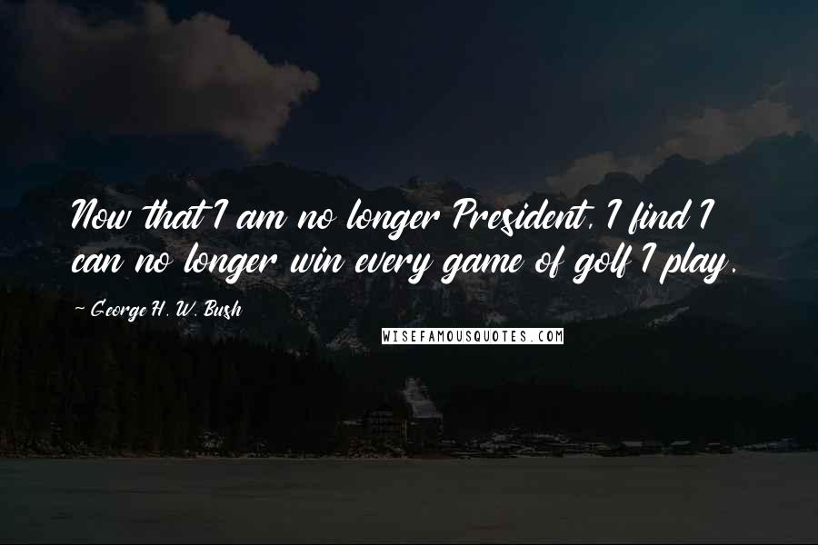 George H. W. Bush Quotes: Now that I am no longer President, I find I can no longer win every game of golf I play.