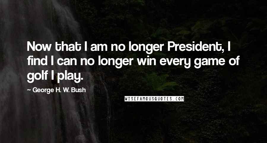 George H. W. Bush Quotes: Now that I am no longer President, I find I can no longer win every game of golf I play.