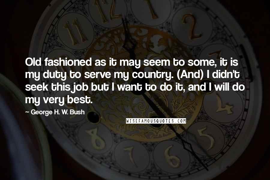 George H. W. Bush Quotes: Old fashioned as it may seem to some, it is my duty to serve my country. (And) I didn't seek this job but I want to do it, and I will do my very best.