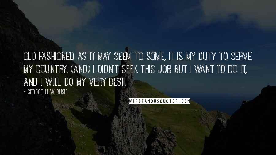 George H. W. Bush Quotes: Old fashioned as it may seem to some, it is my duty to serve my country. (And) I didn't seek this job but I want to do it, and I will do my very best.