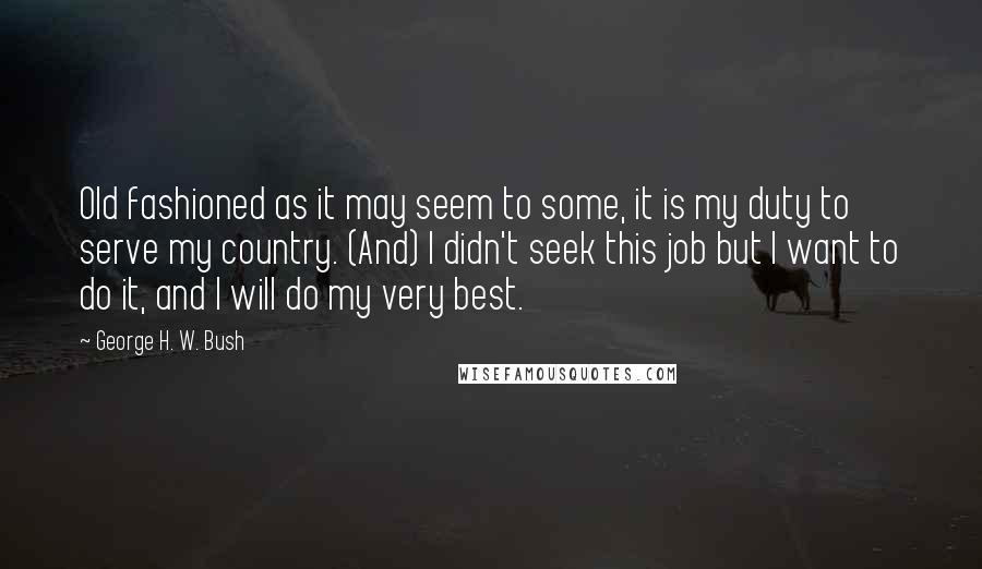 George H. W. Bush Quotes: Old fashioned as it may seem to some, it is my duty to serve my country. (And) I didn't seek this job but I want to do it, and I will do my very best.