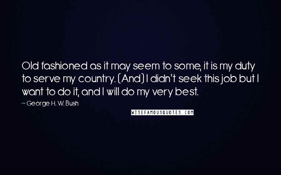 George H. W. Bush Quotes: Old fashioned as it may seem to some, it is my duty to serve my country. (And) I didn't seek this job but I want to do it, and I will do my very best.