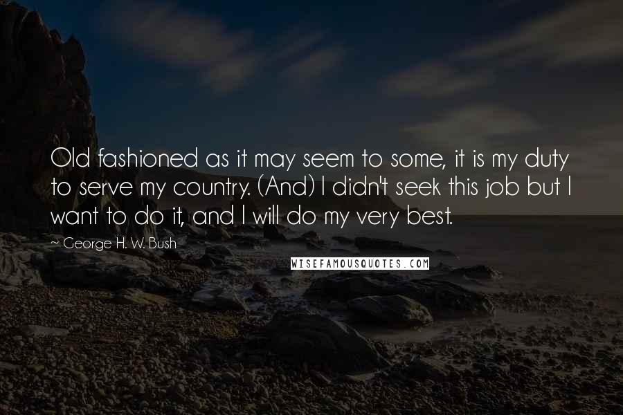 George H. W. Bush Quotes: Old fashioned as it may seem to some, it is my duty to serve my country. (And) I didn't seek this job but I want to do it, and I will do my very best.