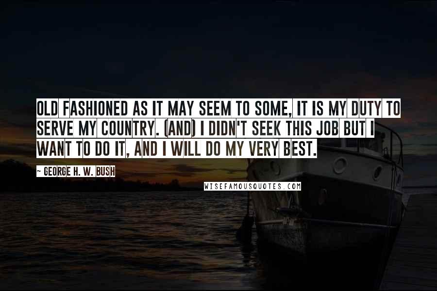 George H. W. Bush Quotes: Old fashioned as it may seem to some, it is my duty to serve my country. (And) I didn't seek this job but I want to do it, and I will do my very best.