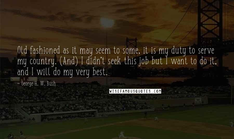 George H. W. Bush Quotes: Old fashioned as it may seem to some, it is my duty to serve my country. (And) I didn't seek this job but I want to do it, and I will do my very best.