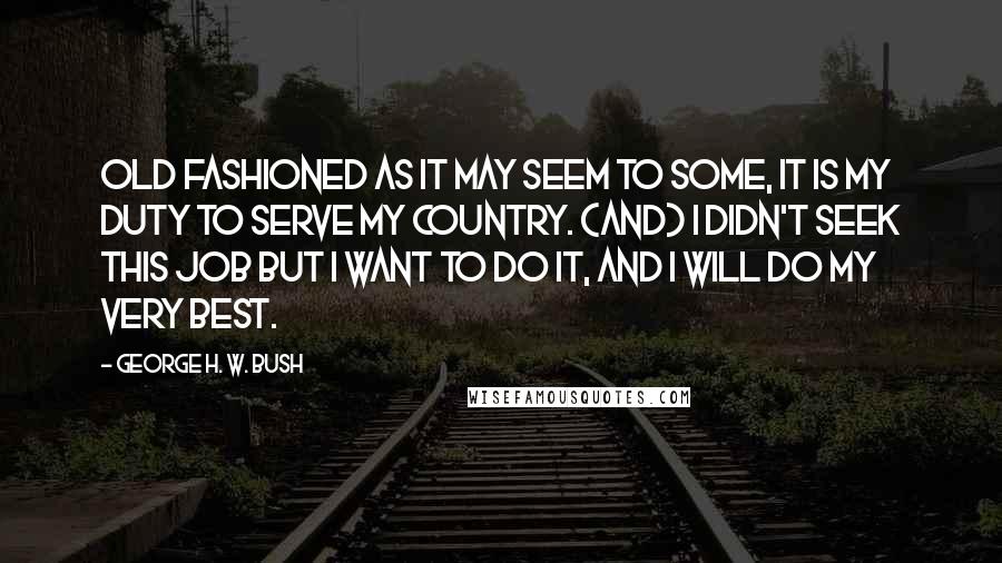 George H. W. Bush Quotes: Old fashioned as it may seem to some, it is my duty to serve my country. (And) I didn't seek this job but I want to do it, and I will do my very best.