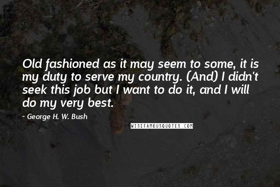 George H. W. Bush Quotes: Old fashioned as it may seem to some, it is my duty to serve my country. (And) I didn't seek this job but I want to do it, and I will do my very best.