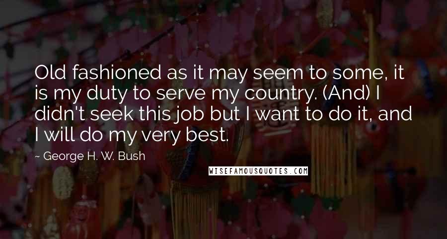 George H. W. Bush Quotes: Old fashioned as it may seem to some, it is my duty to serve my country. (And) I didn't seek this job but I want to do it, and I will do my very best.