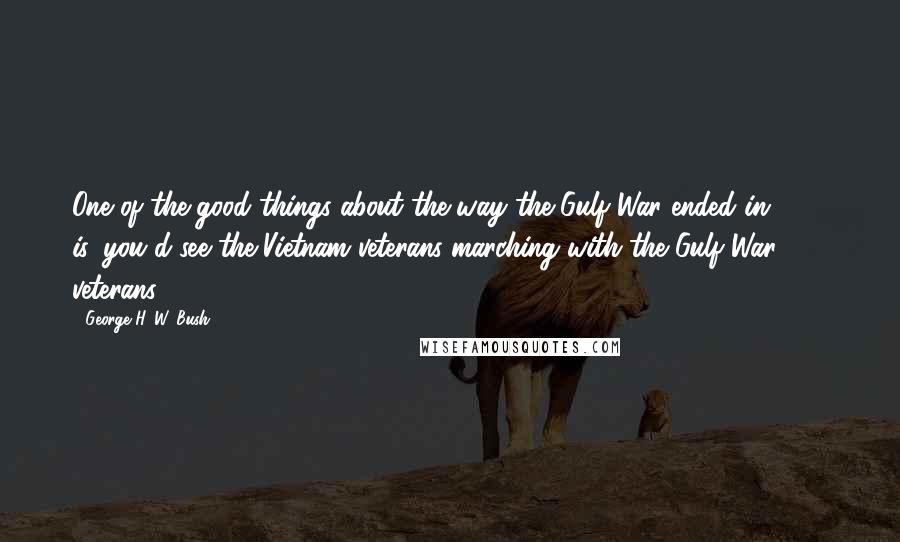 George H. W. Bush Quotes: One of the good things about the way the Gulf War ended in 1991 is, you'd see the Vietnam veterans marching with the Gulf War veterans.