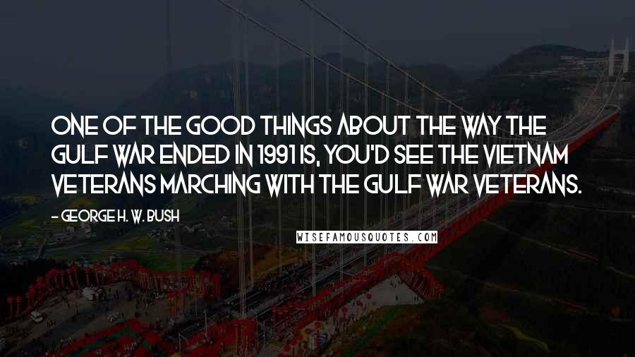 George H. W. Bush Quotes: One of the good things about the way the Gulf War ended in 1991 is, you'd see the Vietnam veterans marching with the Gulf War veterans.