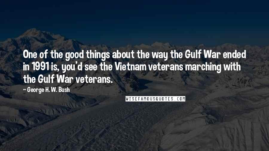 George H. W. Bush Quotes: One of the good things about the way the Gulf War ended in 1991 is, you'd see the Vietnam veterans marching with the Gulf War veterans.