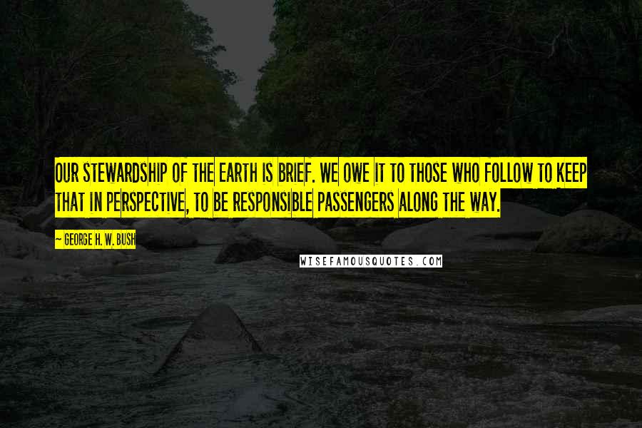 George H. W. Bush Quotes: Our stewardship of the Earth is brief. We owe it to those who follow to keep that in perspective, to be responsible passengers along the way.
