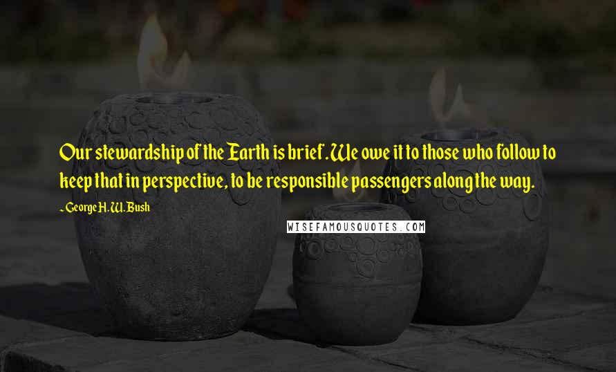 George H. W. Bush Quotes: Our stewardship of the Earth is brief. We owe it to those who follow to keep that in perspective, to be responsible passengers along the way.