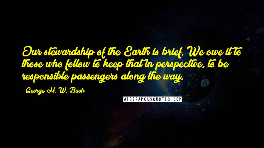 George H. W. Bush Quotes: Our stewardship of the Earth is brief. We owe it to those who follow to keep that in perspective, to be responsible passengers along the way.