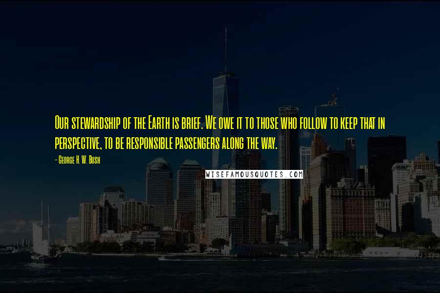 George H. W. Bush Quotes: Our stewardship of the Earth is brief. We owe it to those who follow to keep that in perspective, to be responsible passengers along the way.