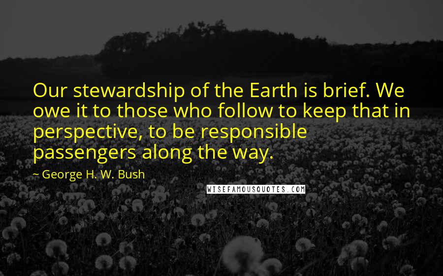 George H. W. Bush Quotes: Our stewardship of the Earth is brief. We owe it to those who follow to keep that in perspective, to be responsible passengers along the way.