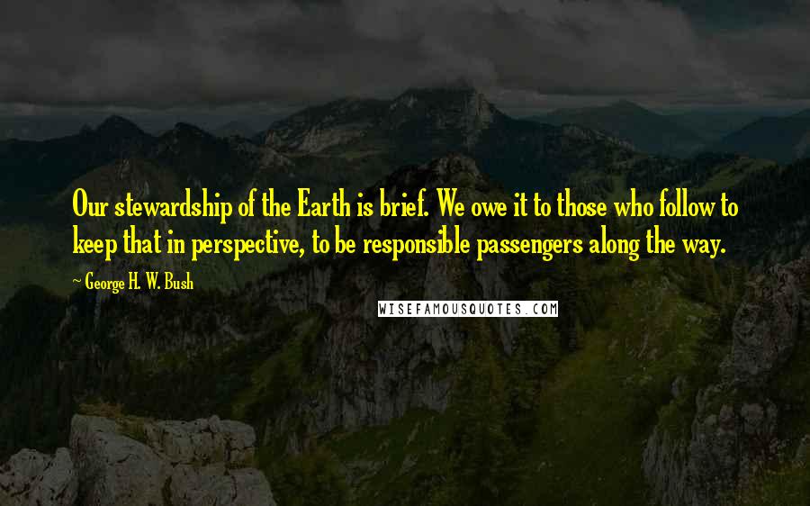 George H. W. Bush Quotes: Our stewardship of the Earth is brief. We owe it to those who follow to keep that in perspective, to be responsible passengers along the way.