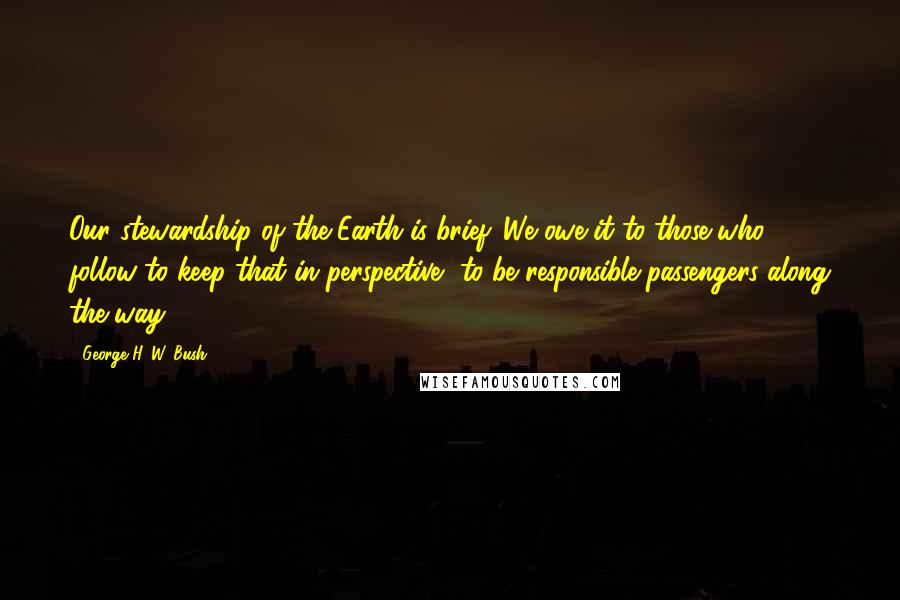 George H. W. Bush Quotes: Our stewardship of the Earth is brief. We owe it to those who follow to keep that in perspective, to be responsible passengers along the way.
