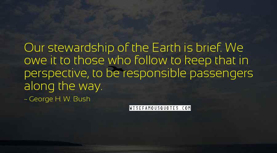George H. W. Bush Quotes: Our stewardship of the Earth is brief. We owe it to those who follow to keep that in perspective, to be responsible passengers along the way.