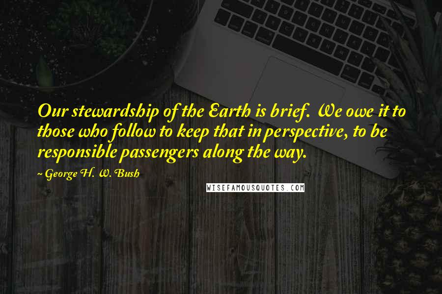 George H. W. Bush Quotes: Our stewardship of the Earth is brief. We owe it to those who follow to keep that in perspective, to be responsible passengers along the way.