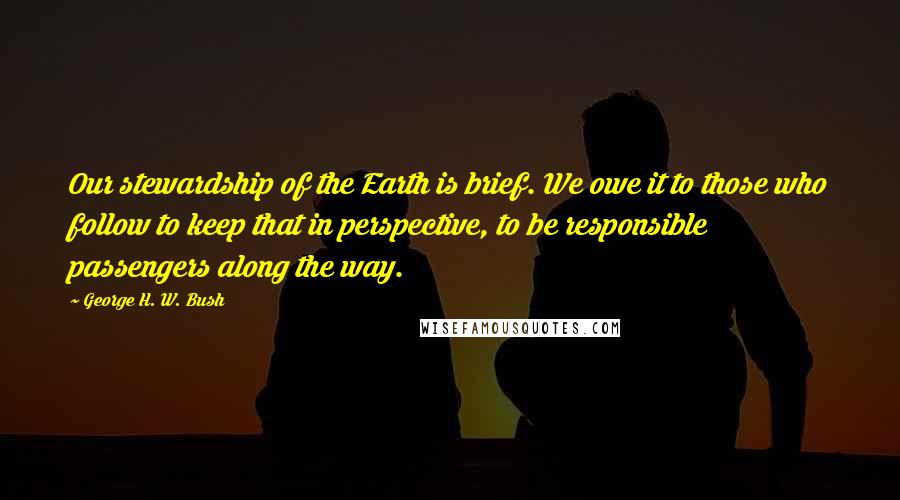 George H. W. Bush Quotes: Our stewardship of the Earth is brief. We owe it to those who follow to keep that in perspective, to be responsible passengers along the way.