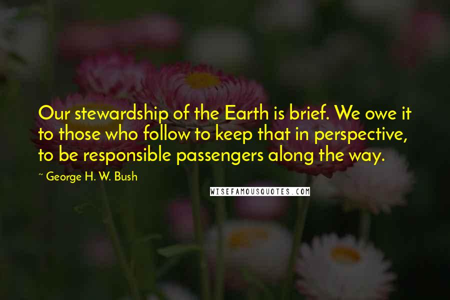 George H. W. Bush Quotes: Our stewardship of the Earth is brief. We owe it to those who follow to keep that in perspective, to be responsible passengers along the way.