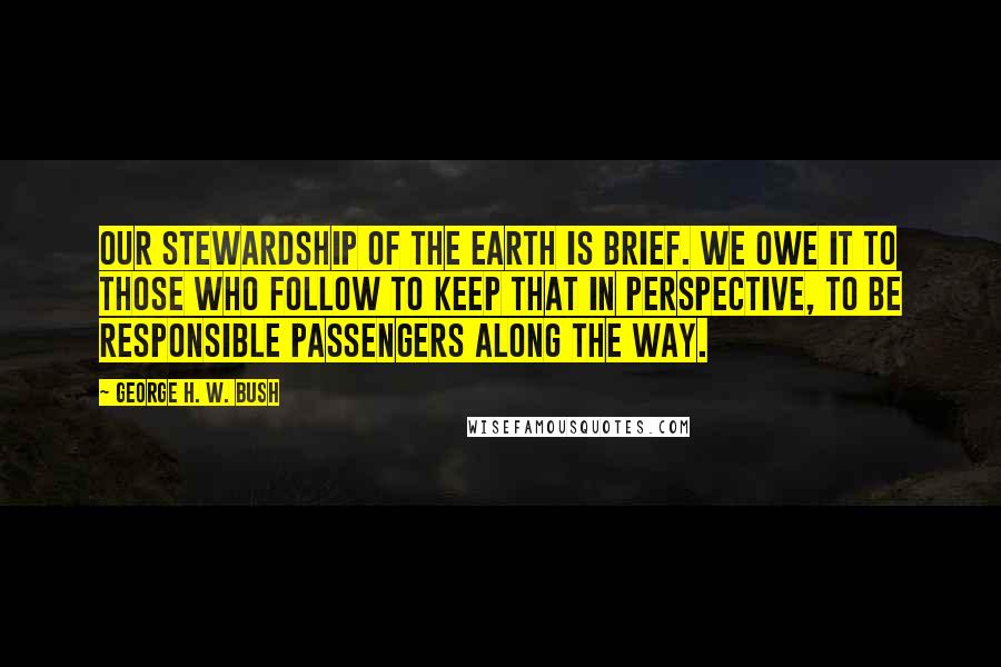 George H. W. Bush Quotes: Our stewardship of the Earth is brief. We owe it to those who follow to keep that in perspective, to be responsible passengers along the way.