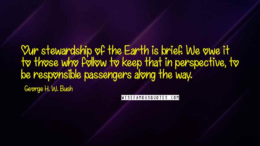 George H. W. Bush Quotes: Our stewardship of the Earth is brief. We owe it to those who follow to keep that in perspective, to be responsible passengers along the way.