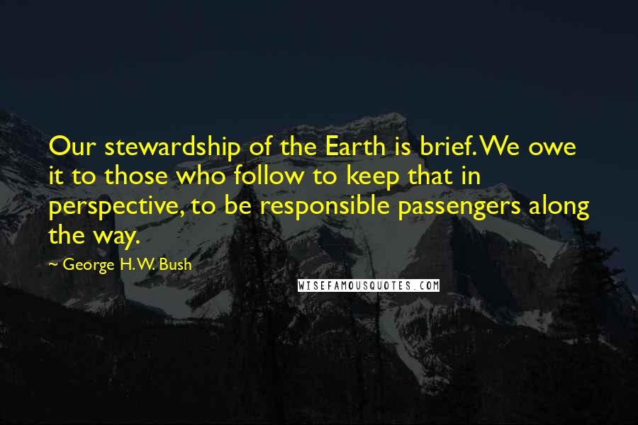 George H. W. Bush Quotes: Our stewardship of the Earth is brief. We owe it to those who follow to keep that in perspective, to be responsible passengers along the way.