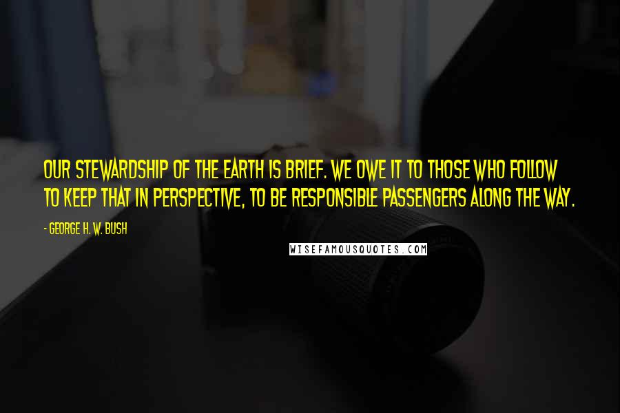 George H. W. Bush Quotes: Our stewardship of the Earth is brief. We owe it to those who follow to keep that in perspective, to be responsible passengers along the way.