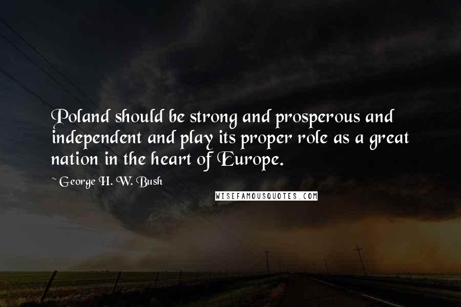 George H. W. Bush Quotes: Poland should be strong and prosperous and independent and play its proper role as a great nation in the heart of Europe.