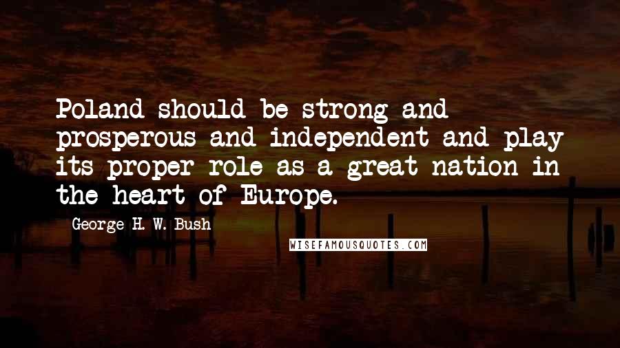 George H. W. Bush Quotes: Poland should be strong and prosperous and independent and play its proper role as a great nation in the heart of Europe.