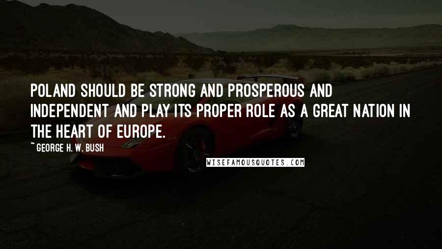 George H. W. Bush Quotes: Poland should be strong and prosperous and independent and play its proper role as a great nation in the heart of Europe.