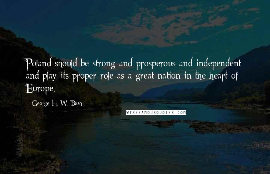 George H. W. Bush Quotes: Poland should be strong and prosperous and independent and play its proper role as a great nation in the heart of Europe.