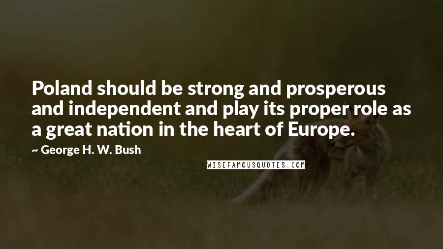 George H. W. Bush Quotes: Poland should be strong and prosperous and independent and play its proper role as a great nation in the heart of Europe.