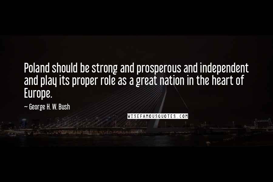 George H. W. Bush Quotes: Poland should be strong and prosperous and independent and play its proper role as a great nation in the heart of Europe.