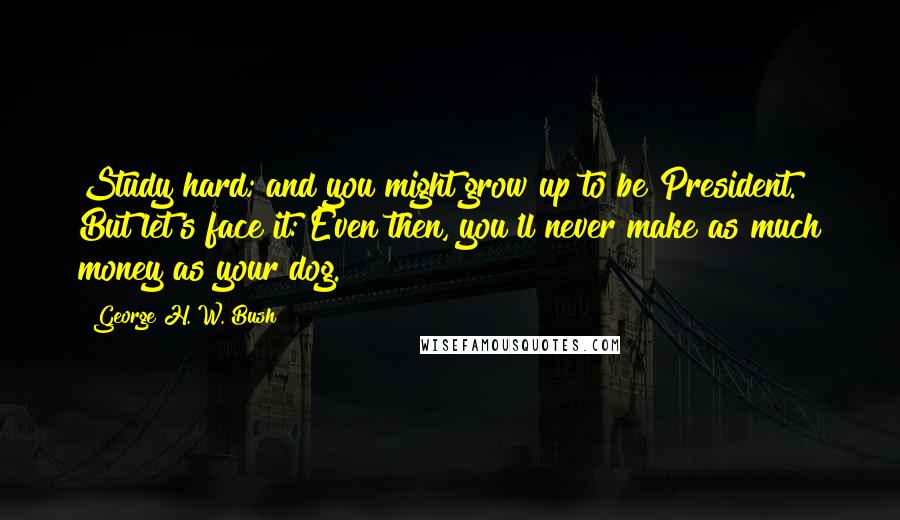 George H. W. Bush Quotes: Study hard; and you might grow up to be President. But let's face it: Even then, you'll never make as much money as your dog.