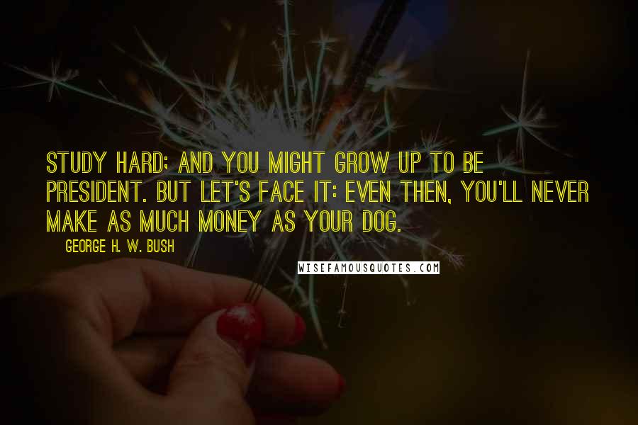 George H. W. Bush Quotes: Study hard; and you might grow up to be President. But let's face it: Even then, you'll never make as much money as your dog.