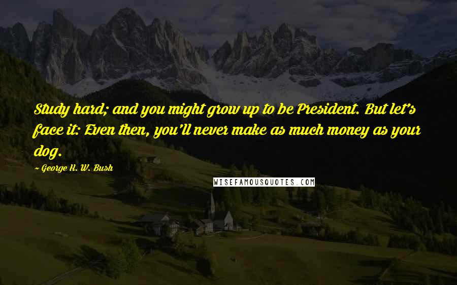 George H. W. Bush Quotes: Study hard; and you might grow up to be President. But let's face it: Even then, you'll never make as much money as your dog.