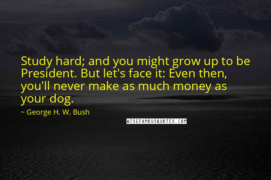 George H. W. Bush Quotes: Study hard; and you might grow up to be President. But let's face it: Even then, you'll never make as much money as your dog.