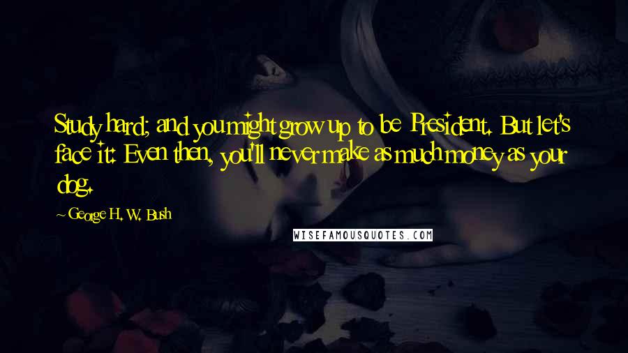 George H. W. Bush Quotes: Study hard; and you might grow up to be President. But let's face it: Even then, you'll never make as much money as your dog.