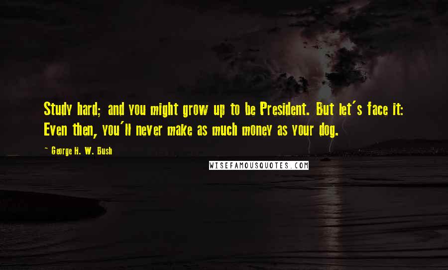 George H. W. Bush Quotes: Study hard; and you might grow up to be President. But let's face it: Even then, you'll never make as much money as your dog.