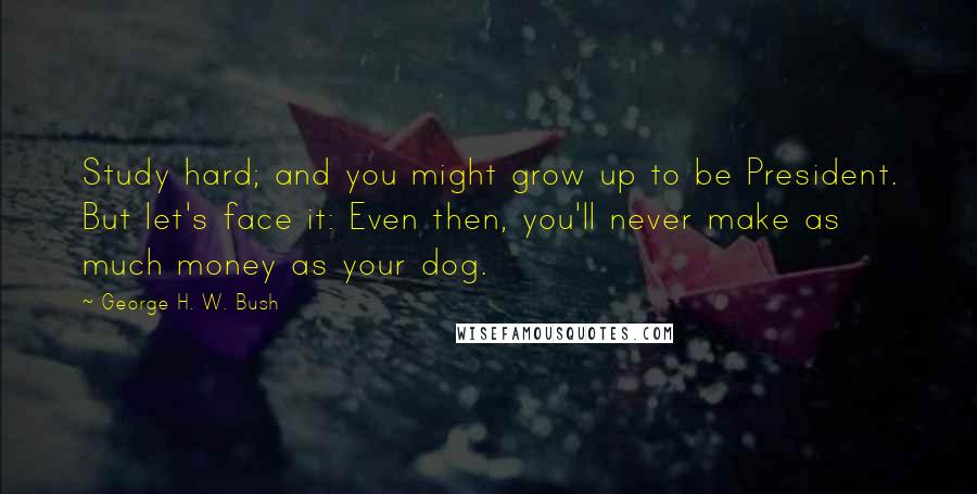 George H. W. Bush Quotes: Study hard; and you might grow up to be President. But let's face it: Even then, you'll never make as much money as your dog.