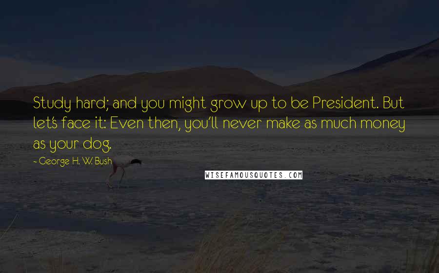 George H. W. Bush Quotes: Study hard; and you might grow up to be President. But let's face it: Even then, you'll never make as much money as your dog.