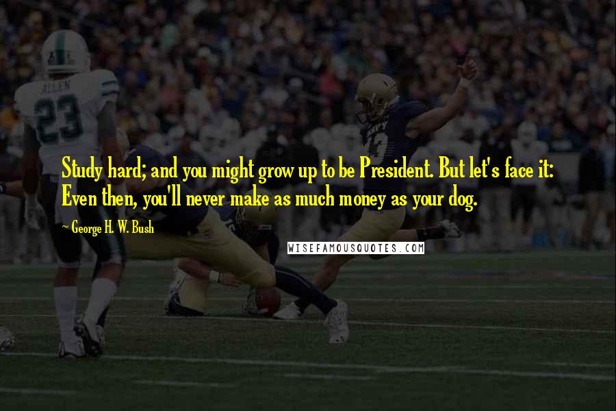 George H. W. Bush Quotes: Study hard; and you might grow up to be President. But let's face it: Even then, you'll never make as much money as your dog.