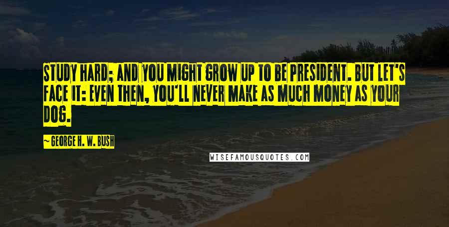 George H. W. Bush Quotes: Study hard; and you might grow up to be President. But let's face it: Even then, you'll never make as much money as your dog.