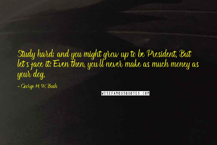 George H. W. Bush Quotes: Study hard; and you might grow up to be President. But let's face it: Even then, you'll never make as much money as your dog.