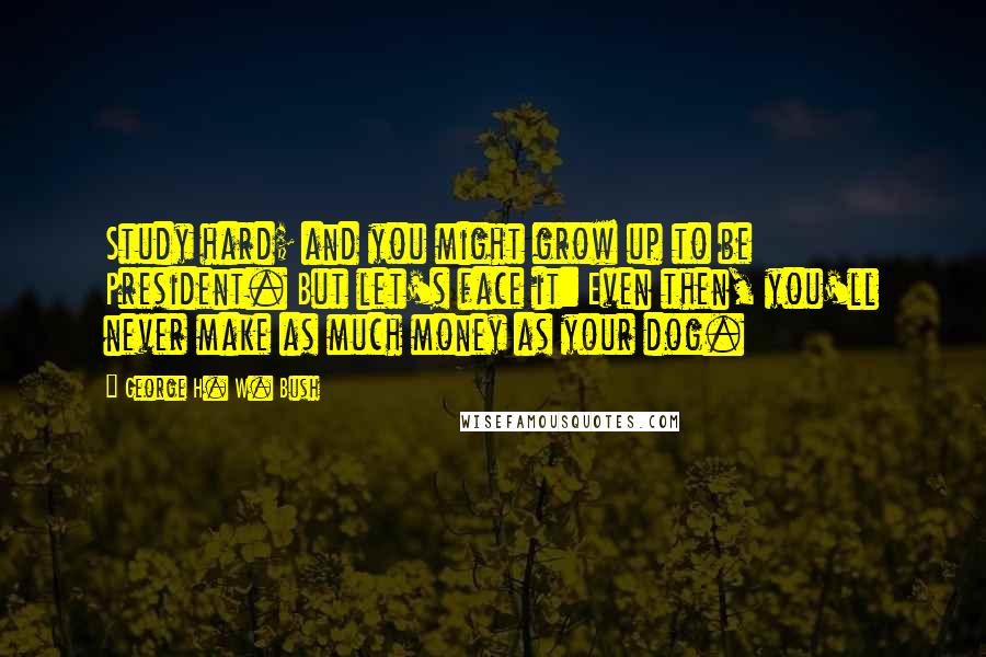 George H. W. Bush Quotes: Study hard; and you might grow up to be President. But let's face it: Even then, you'll never make as much money as your dog.