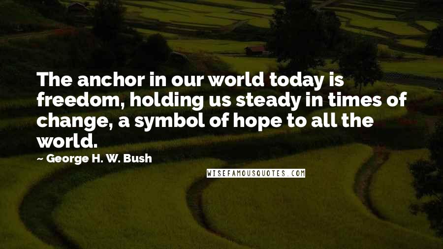 George H. W. Bush Quotes: The anchor in our world today is freedom, holding us steady in times of change, a symbol of hope to all the world.